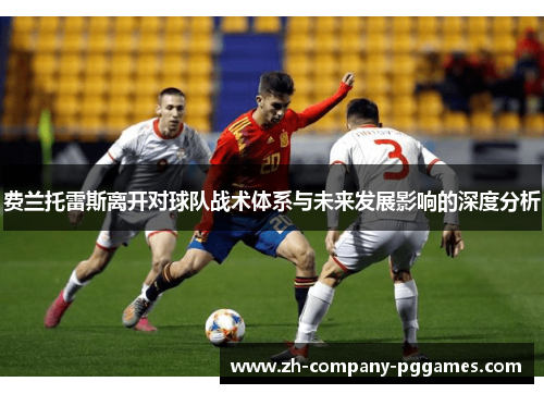 费兰托雷斯离开对球队战术体系与未来发展影响的深度分析 费兰托雷斯离开对球队战术体系与未来发展影响的深度分析