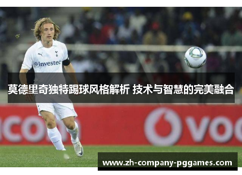 莫德里奇独特踢球风格解析 技术与智慧的完美融合