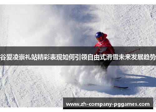 谷爱凌崇礼站精彩表现如何引领自由式滑雪未来发展趋势 谷爱凌崇礼站精彩表现如何引领自由式滑雪未来发展趋势