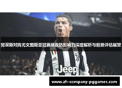 努涅斯对阵尤文图斯亚冠赛场攻防影响力深度解析与前景评估展望