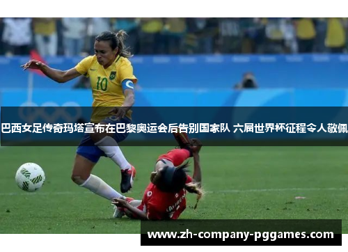 巴西女足传奇玛塔宣布在巴黎奥运会后告别国家队 六届世界杯征程令人敬佩