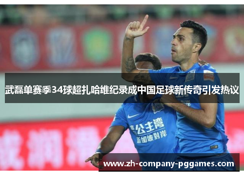 武磊单赛季34球超扎哈维纪录成中国足球新传奇引发热议
