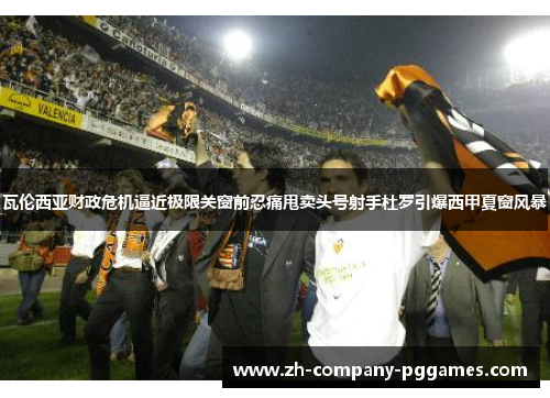 瓦伦西亚财政危机逼近极限关窗前忍痛甩卖头号射手杜罗引爆西甲夏窗风暴 瓦伦西亚财政危机逼近极限关窗前忍痛甩卖头号射手杜罗引爆西甲夏窗风暴