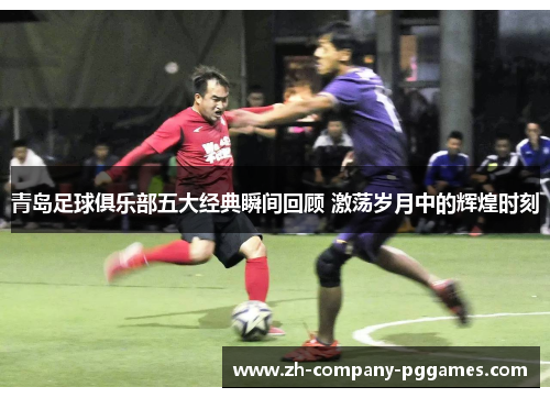 青岛足球俱乐部五大经典瞬间回顾 激荡岁月中的辉煌时刻