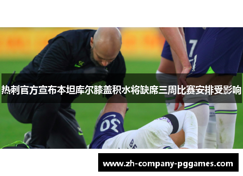 热刺官方宣布本坦库尔膝盖积水将缺席三周比赛安排受影响