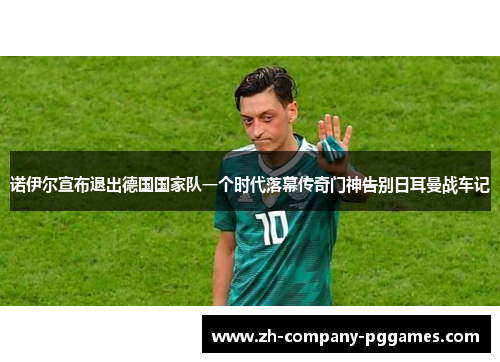 诺伊尔宣布退出德国国家队一个时代落幕传奇门神告别日耳曼战车记 诺伊尔宣布退出德国国家队一个时代落幕传奇门神告别日耳曼战车记