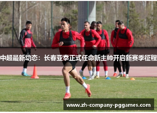 中超最新动态：长春亚泰正式任命新主帅开启新赛季征程