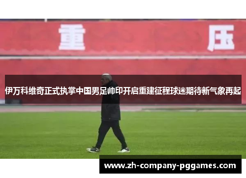 伊万科维奇正式执掌中国男足帅印开启重建征程球迷期待新气象再起 伊万科维奇正式执掌中国男足帅印开启重建征程球迷期待新气象再起